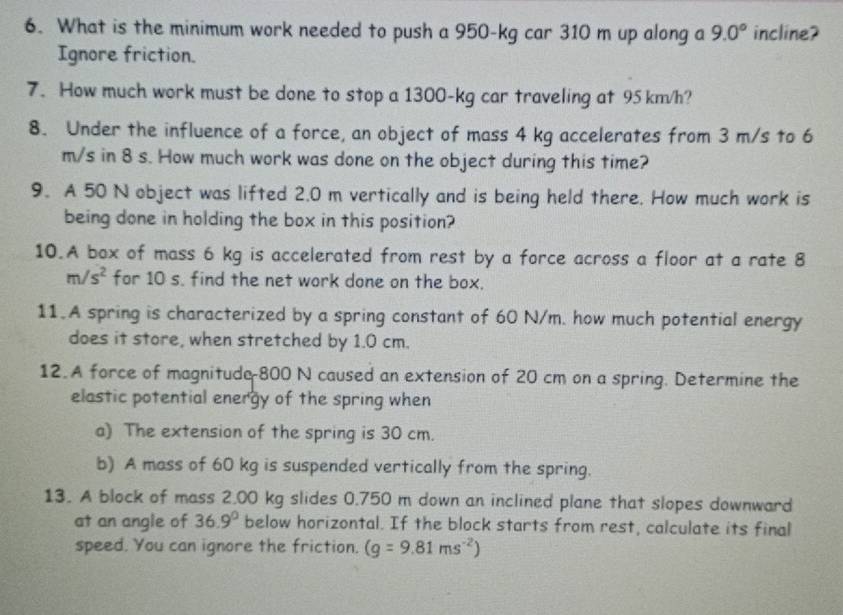 What is the minimum work needed to push a 950-kg car 310 m up along a 9.0° incline? 
Ignore friction. 
7. How much work must be done to stop a 1300-kg car traveling at 95 km/h? 
8. Under the influence of a force, an object of mass 4 kg accelerates from 3 m/s to 6
m/s in 8 s. How much work was done on the object during this time? 
9. A 50 N object was lifted 2.0 m vertically and is being held there. How much work is 
being done in holding the box in this position? 
10.A box of mass 6 kg is accelerated from rest by a force across a floor at a rate 8
m/s^2 for 10 s. find the net work done on the box. 
11.A spring is characterized by a spring constant of 60 N/m. how much potential energy 
does it store, when stretched by 1.0 cm. 
12. A force of magnitude 800 N caused an extension of 20 cm on a spring. Determine the 
elastic potential energy of the spring when 
a) The extension of the spring is 30 cm. 
b) A mass of 60 kg is suspended vertically from the spring. 
13. A block of mass 2.00 kg slides 0.750 m down an inclined plane that slopes downward 
at an angle of 36.9° below horizontal. If the block starts from rest, calculate its final 
speed. You can ignore the friction. (g=9.81ms^(-2))