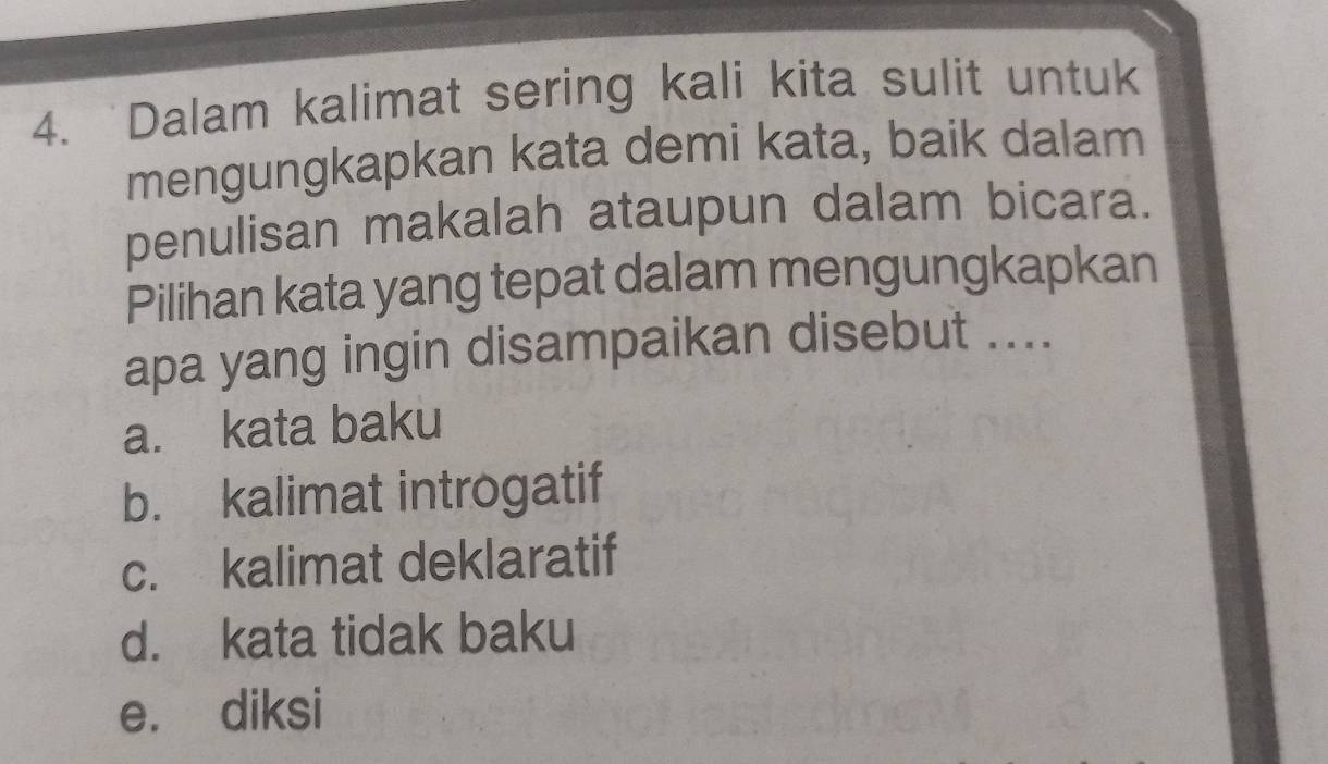 Dalam kalimat sering kali kita sulit untuk
mengungkapkan kata demi kata, baik dalam
penulisan makalah ataupun dalam bicara.
Pilihan kata yang tepat dalam mengungkapkan
apa yang ingin disampaikan disebut ....
a. kata baku
b. kalimat introgatif
c. kalimat deklaratif
d. kata tidak baku
e. diksi