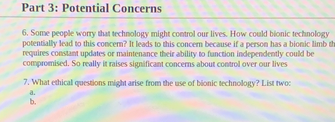 Potential Concerns 
6. Some people worry that technology might control our lives. How could bionic technology 
potentially lead to this concern? It leads to this concern because if a person has a bionic limb th 
requires constant updates or maintenance their ability to function independently could be 
compromised. So really it raises significant concerns about control over our lives 
7. What ethical questions might arise from the use of bionic technology? List two: 
a. 
b.