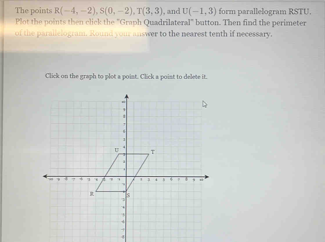 The points R(-4,-2), S(0,-2), T(3,3) , and U(-1,3) form parallelogram RSTU. 
Plot the points then click the ''Graph Quadrilateral'' button. Then find the perimeter 
of the parallelogram. Round your answer to the nearest tenth if necessary. 
Click on the graph to plot a point. Click a point to delete it.
-8