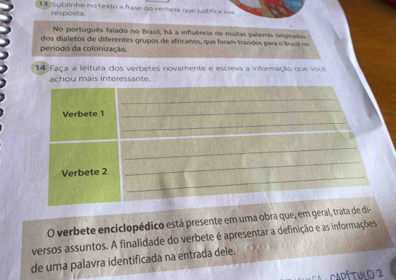 Sublinhe no texto a frase do verbete que justifica sua 
resposta. 
No português falado no Brasil, há a influência de muitas palavras originadas 
dos dialetos de diferentes grupos de africanos, que foram trazidos para o Brasil no 
período da colonização. 
14 Faça a leitura dos verbetes novamente e escreva a informação que você 
achou mais interessante. 
O verbete enciclopédico está presente em uma obra que, em geral, tr 
versos assuntos. A finalidade do verbete é apresentar a definição e as informações 
de uma palavra identificada na entrada dele. 
Ca CapítulO 2