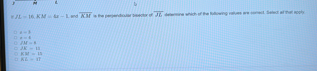 J M L
If JL=16, KM=4x-1 , and overline KM is the perpendicular bisector of overline JL determine which of the following values are correct. Select a// that apply.
x=3
x=4
JM=8
JK=11
KM=15
KL=17