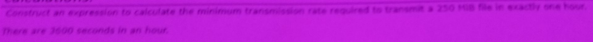 Construct an expression to calculate the minimum transmission rate required to transmit a 250 MIB file in exactly one hour. 
There are 3600 seconds in an hour.