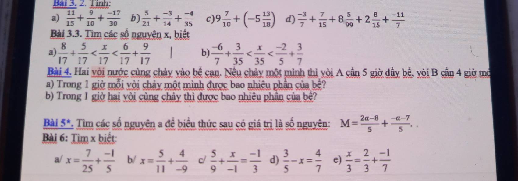 inh: 
a)  11/15 + 9/10 + (-17)/30  b)  5/21 + (-3)/14 + (-4)/35  c) 9 7/10 +(-5 13/18 ) d)  (-3)/7 + 7/15 +8 5/99 +2 8/15 + (-11)/7 
Bài 3.3. Tìm các số nguyên x, biết 
a)  8/17 + 5/17   (-6)/7 + 3/35 
b) 
Bài 4. Hai vòi nước cùng chảy vào bể cạn. Nều chảy một mình thì vòi A cần 5 giờ đầy bể, vòi B cần 4 giờ mớ 
a) Trong 1 giờ mỗi vòi chảy một mình được bao nhiêu phần của bệ? 
b) Trong 1 giờ hai vòi cùng chảy thì được bao nhiêu phần của bệ? 
Bài 5*. Tìm các số nguyên a để biểu thức sau có giá trị là số nguyên: M= (2a-8)/5 + (-a-7)/5 .. 
Bài 6: Tìm x biết: 
a/ x= 7/25 + (-1)/5  b/ x= 5/11 + 4/-9  c/  5/9 + x/-1 = (-1)/3  d)  3/5 -x= 4/7  e)  x/3 = 2/3 + (-1)/7 
