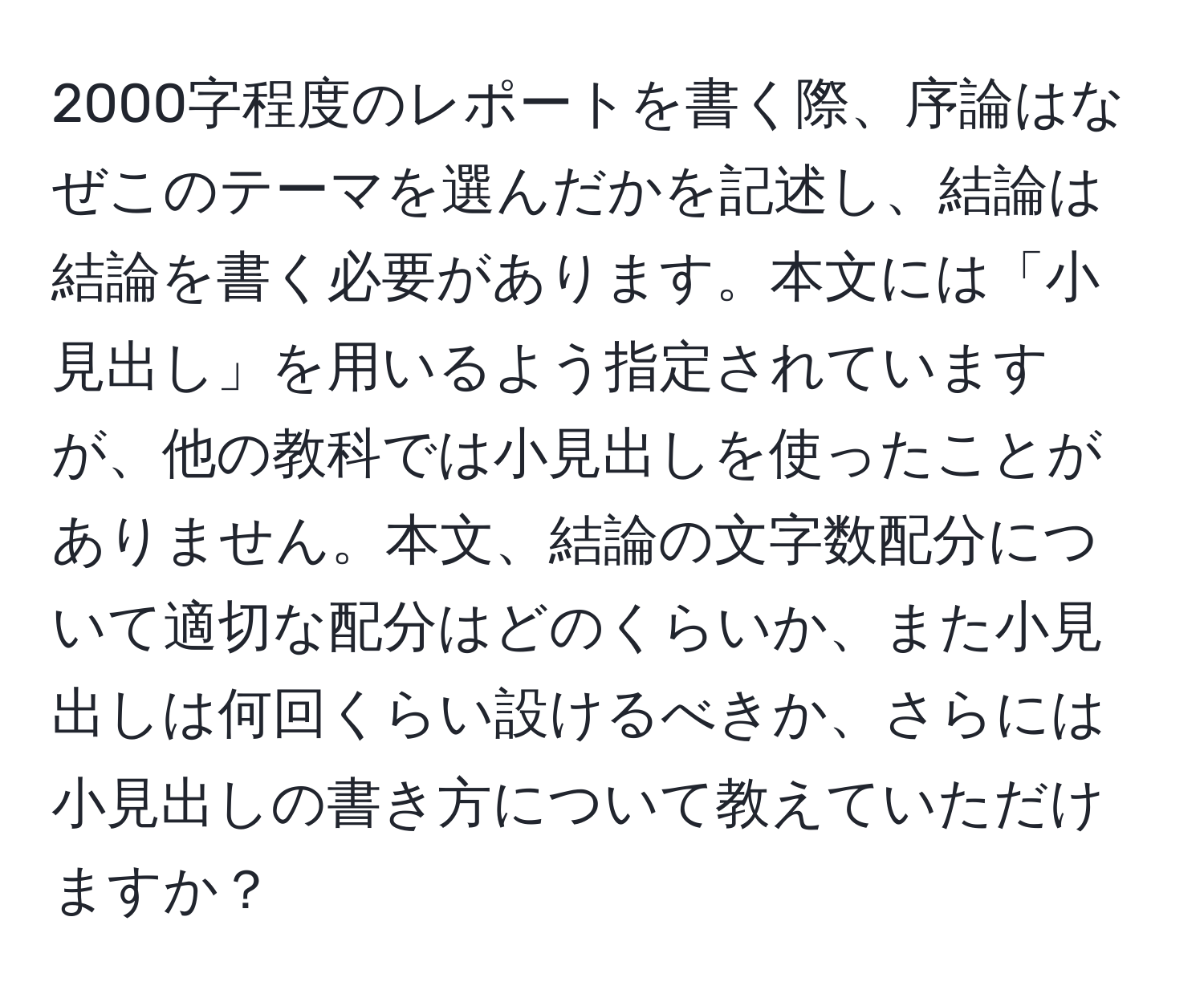 2000字程度のレポートを書く際、序論はなぜこのテーマを選んだかを記述し、結論は結論を書く必要があります。本文には「小見出し」を用いるよう指定されていますが、他の教科では小見出しを使ったことがありません。本文、結論の文字数配分について適切な配分はどのくらいか、また小見出しは何回くらい設けるべきか、さらには小見出しの書き方について教えていただけますか？