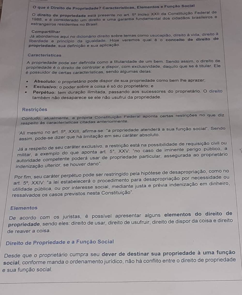 que é Direito de Propriedade? Características, Elementos e Função Social
O direito de propriedade está presente no ar 5° inciso XXII da Constituição Federal de
1988, e é considerado um direito e uma garantia fundamental dos cidadãos brasileiros e
estrangeiros residentes no Brasil.
Compartilhar
Já abordamos aqui no dicionário direito sobre temas como usucapião, direito à vida, direito à
liberdade e princípio da igualdade. Hoje veremos qual é o conceito de direito de
propriedade, sua definição e sua aplicação.
Caracteristicas
A propriedade pode ser definida como a titularidade de um bem. Sendo assim, o direito de
propriedade é o direito de controlar e dispor, com exclusividade, daquilo que se é títular. Ele
é possuidor de certas características, sendo algumas delas:
Absoluto: o proprietário pode dispor de sua propriedade como bem lhe aprazer;
Exclusivo: o poder sobre a coisa é só do proprietário; e
Perpétuo: tem duração ilimitada, passando aos sucessores do proprietário. O direito
também não desaparece se ele não usufrui da propriedade.
Restrições
Contudo, atualmente, a própria Constituição Federal aponta certas restrições no que diz
respeito às características citadas anteriormente.
Ali mesmo no art. 5° ", XXIII, afirma-se: "a propriedade atenderá a sua função social". Sendo
assim, pode-se dizer que há limitação em seu caráter absoluto.
Já a respeito de seu caráter exclusivo, a restrição está na possibilidade de requisição civil ou
militar, a exemplo do que aponta art. 5° , XXV: “no caso de iminente perigo público, a
autoridade competente poderá usar de propriedade particular, assegurada ao proprietário
indenização ulterior, se houver dano".
Por fim, seu caráter perpétuo pode ser restringido pela hipótese de desapropriação, como no
art. 5^o XXIV: "a lei estabelecerá o procedimento para desapropriação por necessidade ou
utilidade pública, ou por interesse social, mediante justa e prévia indenização em dinheiro,
ressalvados os casos previstos nesta Constituição".
Elementos
De acordo com os juristas, é possível apresentar alguns elementos do direito de
propriedade, sendo eles: direito de usar, direito de usufruir, direito de dispor da coisa e direito
de reaver a coisa.
Direito de Propriedade e a Função Social
Desde que o proprietário cumpra seu dever de destinar sua propriedade à uma função
social, conforme manda o ordenamento jurídico, não há conflito entre o direito de propriedade
e sua função social.