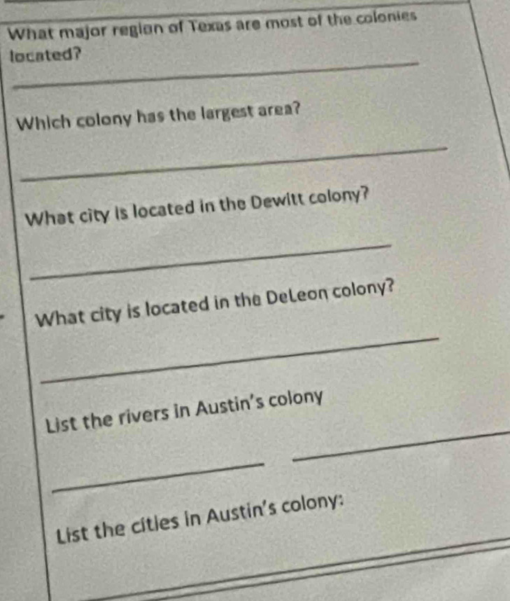 What major region of Texas are most of the colonies 
_ 
located? 
Which colony has the largest area? 
_ 
What city is located in the Dewitt colony? 
_ 
What city is located in the DeLeon colony? 
_ 
_ 
List the rivers in Austin's colony 
_ 
_ 
List the cities in Austin's colony: 
_