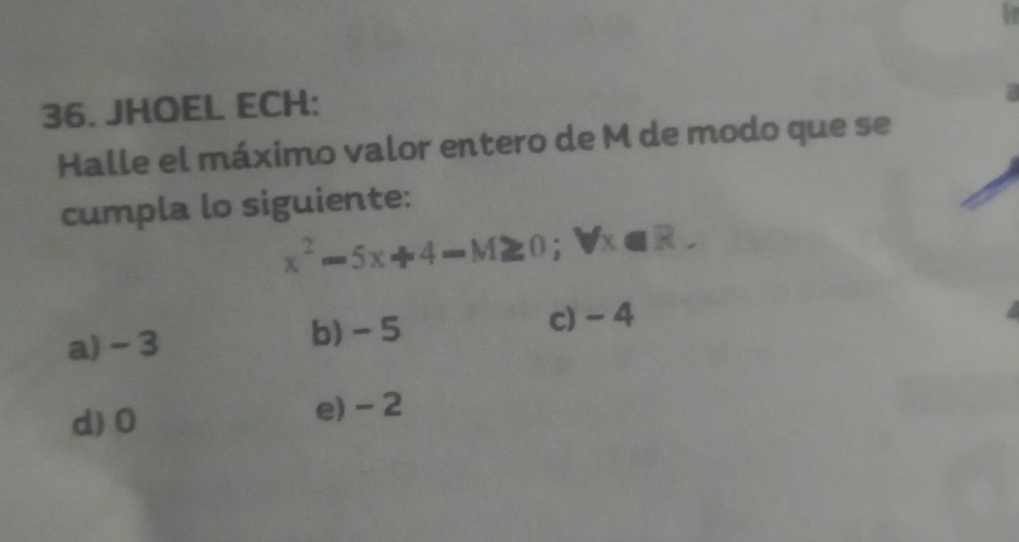 07
36. JHOEL ECH:
Halle el máximo valor entero de M de modo que se
cumpla lo siguiente:
x^2-5x+4-M≥ 0; forall x∈ R.
a) - 3 b) - 5 c) - 4
d) 0
e) - 2