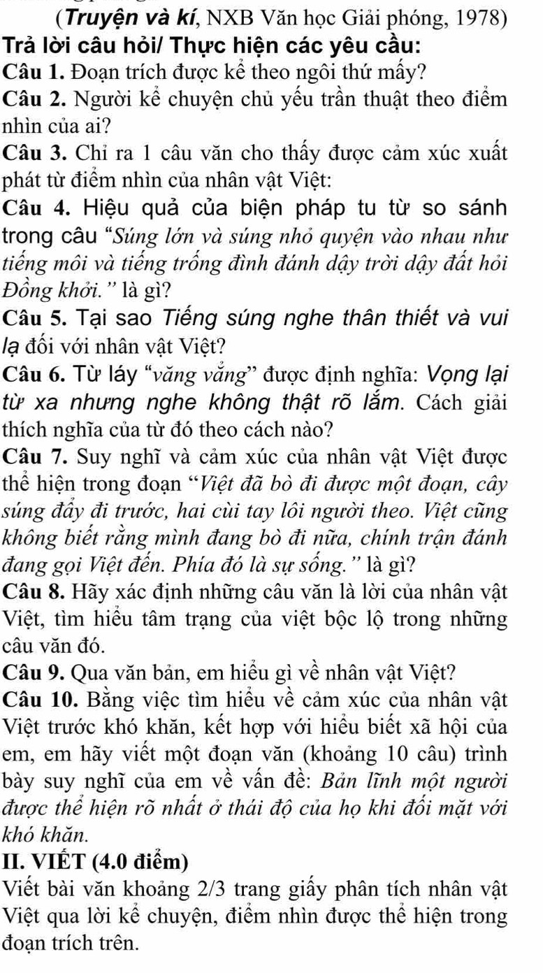 (Truyện và kí, NXB Văn học Giải phóng, 1978)
Trả lời câu hỏi/ Thực hiện các yêu cầu:
Câu 1. Đoạn trích được kể theo ngôi thứ mấy?
Câu 2. Người kể chuyện chủ yếu trần thuật theo điểm
nhìn của ai?
Câu 3. Chỉ ra 1 câu văn cho thấy được cảm xúc xuất
phát từ điểm nhìn của nhân vật Việt:
Câu 4. Hiệu quả của biện pháp tu từ so sánh
trong câu "Súng lớn và súng nhỏ quyện vào nhau như
tiếng môi và tiếng trống đình đánh dậy trời dậy đất hỏi
Đồng khởi. '' là gì?
Câu 5. Tại sao Tiếng súng nghe thân thiết và vui
lạ đối với nhân vật Việt?
Câu 6. Từ láy “văng vắng” được định nghĩa: Vọng lại
từ xa nhưng nghe không thật rõ lắm. Cách giải
thích nghĩa của từ đó theo cách nào?
Câu 7. Suy nghĩ và cảm xúc của nhân vật Việt được
thể hiện trong đoạn “Việt đã bò đi được một đoạn, cây
súng đầy đi trước, hai cùi tay lôi người theo. Việt cũng
không biết rằng mình đang bò đi nữa, chính trận đánh
đang gọi Việt đến. Phía đó là sự sống. '' là gì?
Câu 8. Hãy xác định những câu văn là lời của nhân vật
Việt, tìm hiều tâm trạng của việt bộc lộ trong những
câu văn đó.
Câu 9. Qua văn bản, em hiểu gì về nhân vật Việt?
Câu 10. Bằng việc tìm hiều về cảm xúc của nhân vật
Việt trước khó khăn, kết hợp với hiểu biết xã hội của
em, em hãy viết một đoạn văn (khoảng 10 câu) trình
bày suy nghĩ của em về vấn đề: Bản lĩnh một người
được thể hiện rõ nhất ở thái độ của họ khi đối mặt với
khó khǎn.
II. VIÉT (4.0 điểm)
Viết bài văn khoảng 2/3 trang giấy phân tích nhân vật
Việt qua lời kể chuyện, điểm nhìn được thể hiện trong
đoạn trích trên.