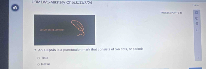 U3M1W1-Mastery Check:11/8/24
7 of 10
[A
POSSIBLE POINTS. 10
7. An ellipsis is a punctuation mark that consists of two dots, or periods.
True
False