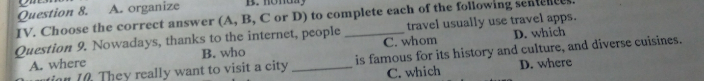 A. organize B. honday
IV. Choose the correct answer (A, B, C or D) to complete each of the following sentences.
D. which
Question 9. Nowadays, thanks to the internet, people _travel usually use travel apps.
B. who
A. where _C. whom
on 1 . They really want to visit a city is famous for its history and culture, and diverse cuisines.
C. which D. where