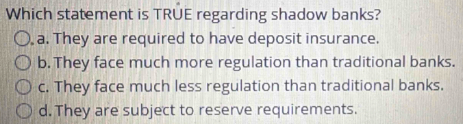 Which statement is TRUE regarding shadow banks?
a. They are required to have deposit insurance.
b. They face much more regulation than traditional banks.
c. They face much less regulation than traditional banks.
d. They are subject to reserve requirements.