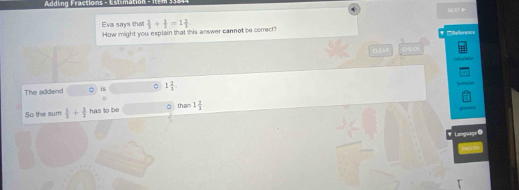 Adding Fractions - Estimation - Item 338 NOO 
Eva says that  5/3 + 3/2 =1 2/3 . 
How might you explain that this answer cannot be correct? ₹ □Reference 
CLEAR CHECK 
Calru tata 
The addend is 。 1 2/3 . 
termudan 
So the sum  5/3 + 3/2  has to be ○ than 1 2/3 . 
glossary 
Language O 
a