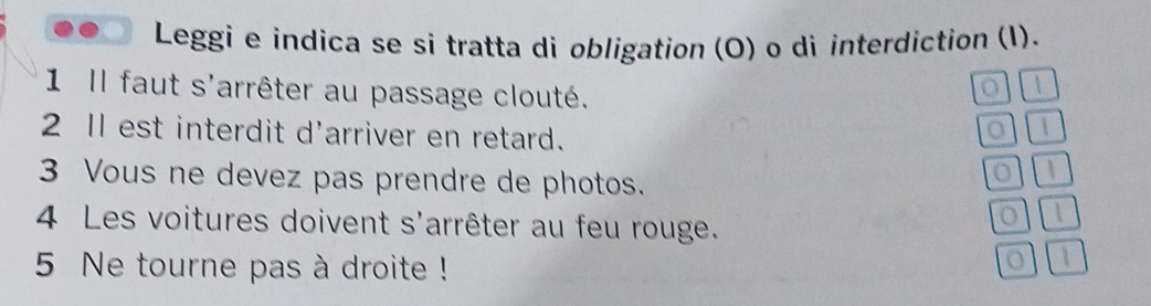 Leggi e indica se si tratta di obligation (O) o di interdiction (I). 
1 Il faut s'arrêter au passage clouté. 
| 
2 Il est interdit d'arriver en retard. 
o | 
3 Vous ne devez pas prendre de photos. 
 
4 Les voitures doivent s'arrêter au feu rouge. 
o 1 
5 Ne tourne pas à droite ! 
1