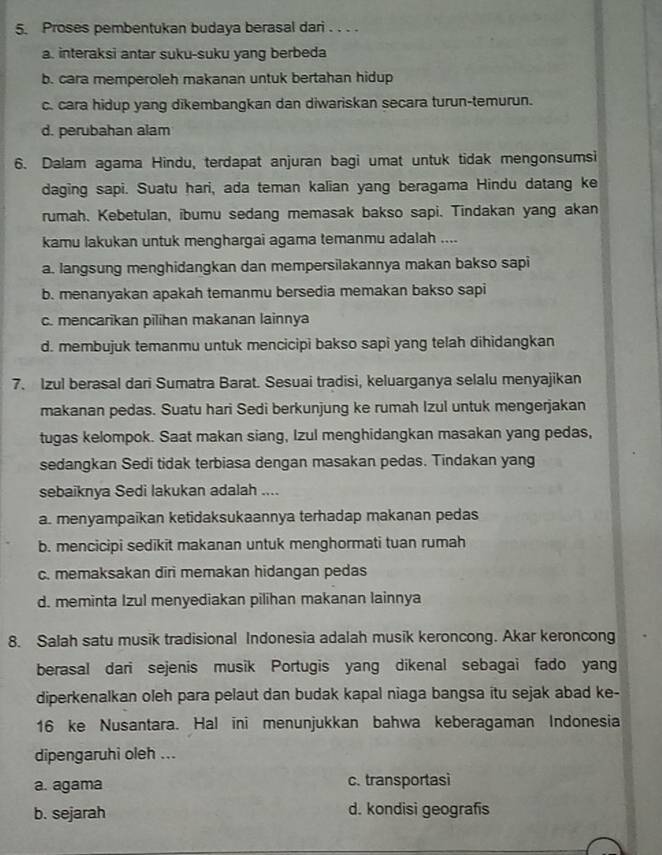 Proses pembentukan budaya berasal dari . . . .
a. interaksi antar suku-suku yang berbeda
b. cara memperoleh makanan untuk bertahan hidup
c. cara hidup yang dikembangkan dan diwariskan secara turun-temurun.
d. perubahan alam
6. Dalam agama Hindu, terdapat anjuran bagi umat untuk tidak mengonsumsi
daging sapi. Suatu hari, ada teman kalian yang beragama Hindu datang ke
rumah. Kebetulan, ibumu sedang memasak bakso sapi. Tindakan yang akan
kamu lakukan untuk menghargai agama temanmu adalah ....
a. langsung menghidangkan dan mempersilakannya makan bakso sapi
b. menanyakan apakah temanmu bersedia memakan bakso sapi
c. mencarikan pilihan makanan lainnya
d. membujuk temanmu untuk mencicipi bakso sapi yang telah dihidangkan
7. Izul berasal dari Sumatra Barat. Sesuai tradisi, keluarganya selalu menyajikan
makanan pedas. Suatu hari Sedi berkunjung ke rumah Izul untuk mengerjakan
tugas kelompok. Saat makan siang, Izul menghidangkan masakan yang pedas,
sedangkan Sedi tidak terbiasa dengan masakan pedas. Tindakan yang
sebaiknya Sedi lakukan adalah ....
a. menyampaikan ketidaksukaannya terhadap makanan pedas
b. mencicipi sedikit makanan untuk menghormati tuan rumah
c. memaksakan diri memakan hidangan pedas
d. meminta Izul menyediakan pilihan makanan lainnya
8. Salah satu musik tradisional Indonesia adalah musik keroncong. Akar keroncong
berasal dari sejenis musik Portugis yang dikenal sebagai fado yang
diperkenalkan oleh para pelaut dan budak kapal niaga bangsa itu sejak abad ke-
16 ke Nusantara. Hal ini menunjukkan bahwa keberagaman Indonesia
dipengaruhi oleh ...
a. agama c. transportasi
b. sejarah d. kondisi geografis