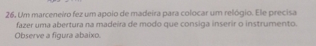 26, Um marceneiro fez um apoio de madeira para colocar um relógio. Ele precisa 
fazer uma abertura na madeira de modo que consiga inserir o instrumento. 
Observe a figura abaixo.