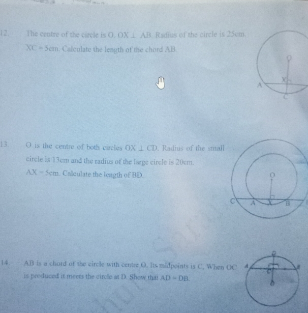 The centre of the circle is O, OX⊥ AB Radius of the circle is 25cm
XC=5cm. Calculate the length of the chord AB
13. O is the centre of both circles OX⊥ CD Radius of the small 
circle is 13cm and the radius of the large circle is 20cm.
AX=5cm Calculate the length of BD. 
14. AB is a chord of the circle with centre O. Its midpoints is C. When OC
is produced it meets the circle at D. Show that AD=DB