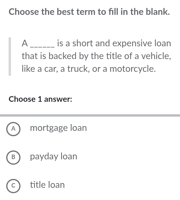 Choose the best term to fill in the blank.
A _is a short and expensive loan
that is backed by the title of a vehicle,
like a car, a truck, or a motorcycle.
Choose 1 answer:
A mortgage loan
B payday loan
C title loan