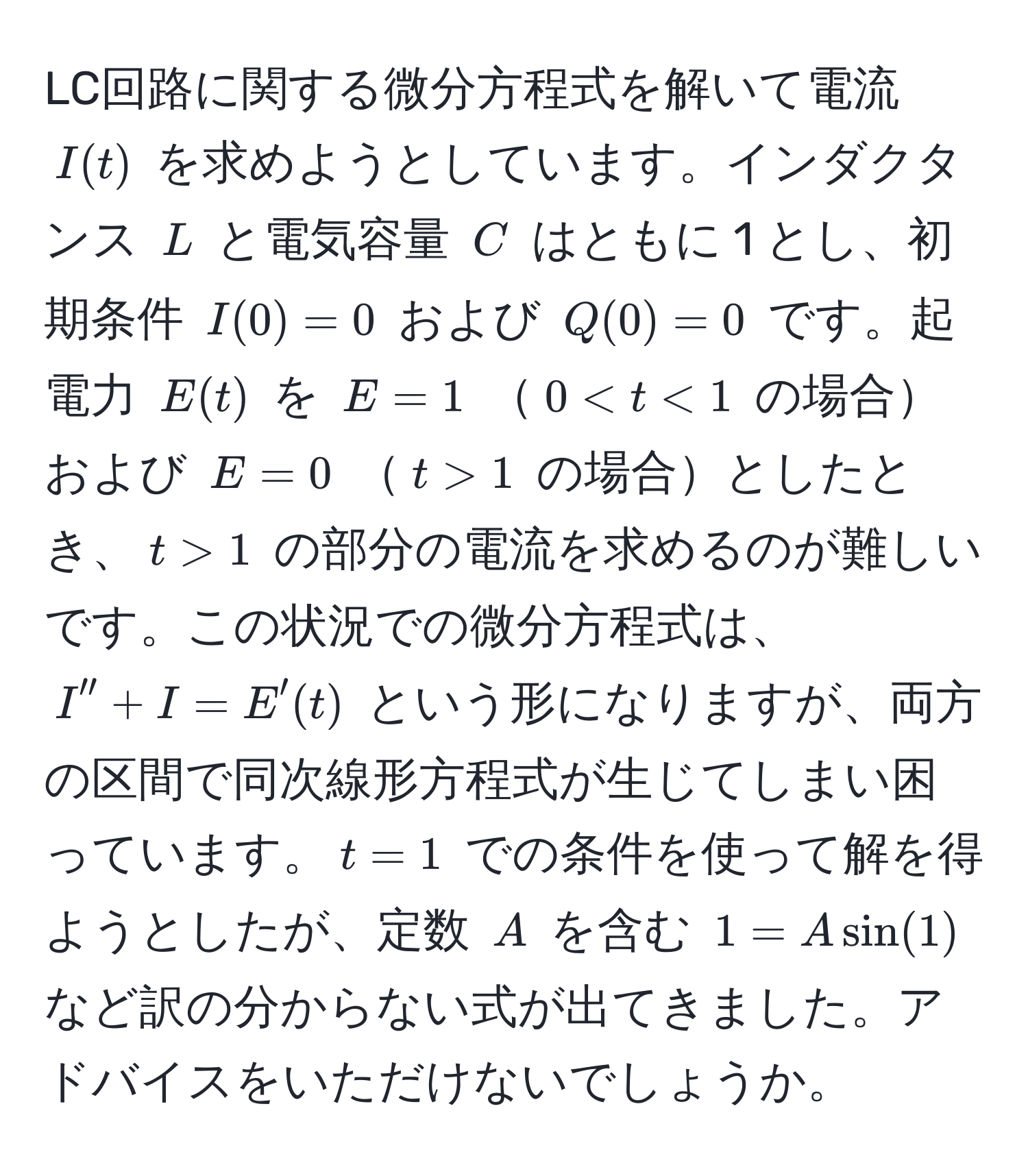 LC回路に関する微分方程式を解いて電流 (I(t)) を求めようとしています。インダクタンス (L) と電気容量 (C) はともに 1 とし、初期条件 (I(0) = 0) および (Q(0) = 0) です。起電力 (E(t)) を (E = 1) (0 < t < 1) の場合および (E = 0) (t > 1) の場合としたとき、(t > 1) の部分の電流を求めるのが難しいです。この状況での微分方程式は、 (I'' + I = E'(t)) という形になりますが、両方の区間で同次線形方程式が生じてしまい困っています。(t = 1) での条件を使って解を得ようとしたが、定数 (A) を含む (1 = A sin(1)) など訳の分からない式が出てきました。アドバイスをいただけないでしょうか。