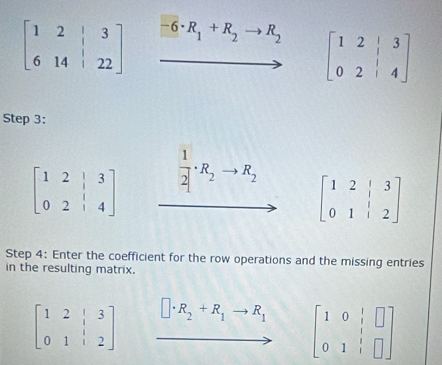 -6· R_1+R_2 R_2
beginbmatrix 1&2&|&3 0&2&|&4endbmatrix
Step 3:
beginbmatrix 1&2&|&3 0&2&|&4endbmatrix
 1/2 · R_2 R_2
beginbmatrix 1&2&|&3 0&1&|&2endbmatrix
Step 4: Enter the coefficient for the row operations and the missing entries
in the resulting matrix.
beginbmatrix 1&2&|&3 0&1&|&2endbmatrix
R_2+R_1to R_1 beginbmatrix 1&0&|&□  0&1&|&□ endbmatrix