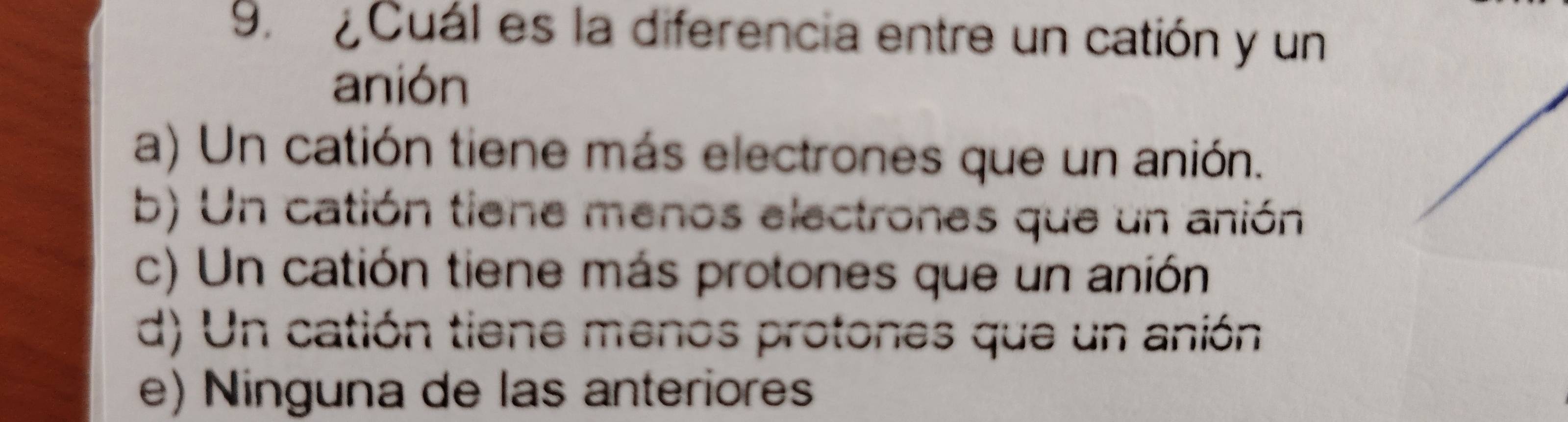 ¿ Cuál es la diferencia entre un catión y un
anión
a) Un catión tiene más electrones que un anión.
b) Un catión tiene menos electrones que un anión
c) Un catión tiene más protones que un anión
d) Un catión tiene menos protones que un anión
e) Ninguna de las anteriores