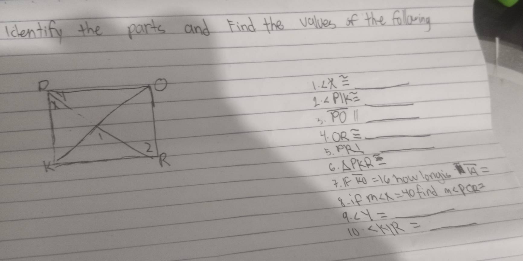 identify the parts and Find the values of the following 
1. ∠ x≌ _ 
2. ∠ PIK≌ _ 
b overline POparallel _ 
4. OR≌ _ 
5. PR⊥ _ 
6. △ PKR≌. IFoverline KO=16 how longis overline Aoverline A=
8:if m∠ x=40 find M∠ POR=
_ 
9. ∠ y=
_
10