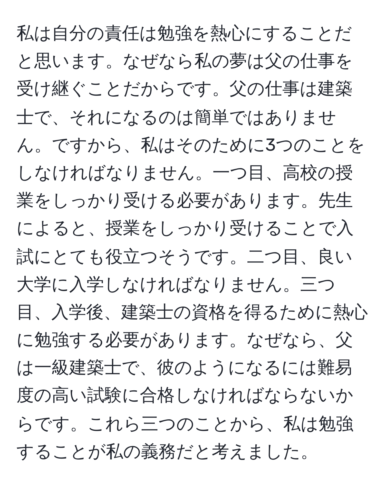 私は自分の責任は勉強を熱心にすることだと思います。なぜなら私の夢は父の仕事を受け継ぐことだからです。父の仕事は建築士で、それになるのは簡単ではありません。ですから、私はそのために3つのことをしなければなりません。一つ目、高校の授業をしっかり受ける必要があります。先生によると、授業をしっかり受けることで入試にとても役立つそうです。二つ目、良い大学に入学しなければなりません。三つ目、入学後、建築士の資格を得るために熱心に勉強する必要があります。なぜなら、父は一級建築士で、彼のようになるには難易度の高い試験に合格しなければならないからです。これら三つのことから、私は勉強することが私の義務だと考えました。