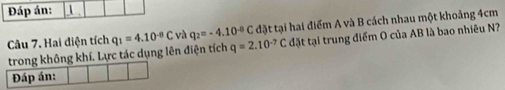 Đáp án:  . 
Câu 7. Hai điện tích q_1=4.10^(-8)C và q_2=-4.10^(-8)C đặt tại hai điểm A và B cách nhau một khoảng 4cm
trong không khí. Lực tác dụng lên điện tích q=2.10^(-7)C đặt tại trung điểm O của AB là bao nhiêu N? 
Đáp án: