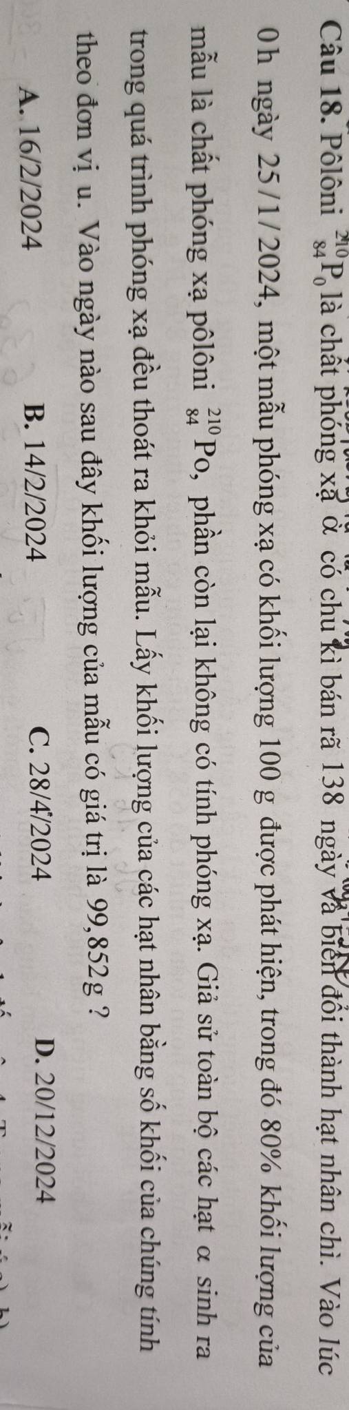 Pôlôni _(84)^(210)P_0 là chất phóng xã ở có chu kì bán rã 138 ngày và biên đổi thành hạt nhân chì. Vào lúc
0h ngày 25/1/2024, một mẫu phóng xạ có khối lượng 100 g được phát hiện, trong đó 80% khối lượng của
mẫu là chất phóng xạ pôlôni _(84)^(210)Po , phần còn lại không có tính phóng xạ. Giả sử toàn bộ các hạt α sinh ra
trong quá trình phóng xạ đều thoát ra khỏi mẫu. Lấy khối lượng của các hạt nhân bằng số khối của chúng tính
theo đơn vị u. Vào ngày nào sau đây khối lượng của mẫu có giá trị là 99,852g ?
A. 16/2/2024 B. 14/2/2024 C. 28/4/2024 D. 20/12/2024