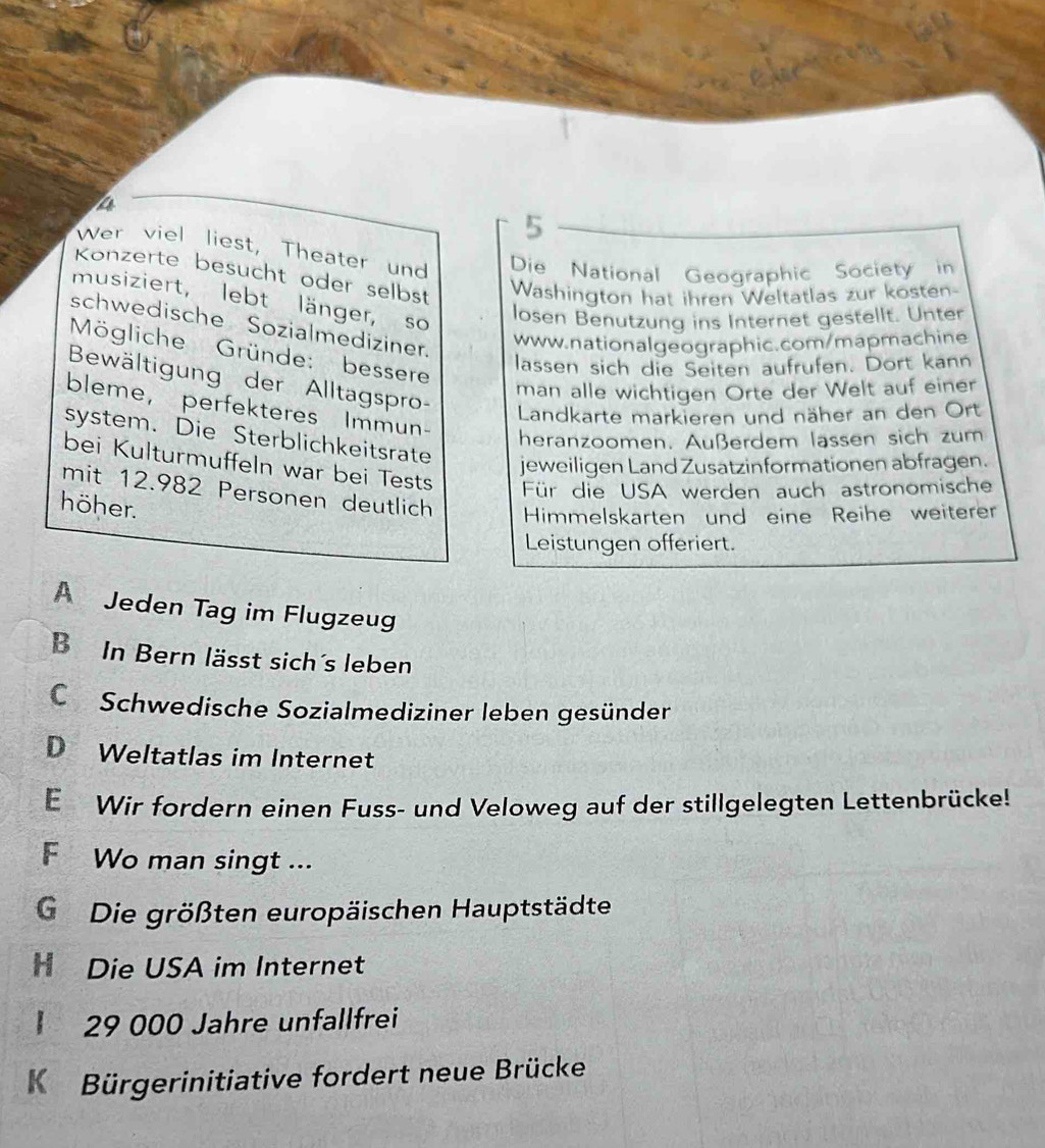 Wer viel liest, Theater und Die National Geographic Society in
Konzerte besucht oder selbst Washington hat ihren Weltatlas zur kosten-
musiziert, lebt länger, so
losen Benutzung ins Internet gestellt. Unter
schwedische Sozialmediziner.
www.nationalgeographic.com/mapmachine
Mögliche Gründe: bessere
lassen sich die Seiten aufrufen. Dort kann
Bewältigung der Alltagspro-
man alle wichtigen Orte der Welt auf einer
bleme， perfekteres Immun-
Landkarte markieren und näher an den Ort
system. Die Sterblichkeitsrate
heranzoomen. Außerdem lassen sich zum
jeweiligen Land Zusatzinformationen abfragen.
bei Kulturmuffeln war bei Tests Für die USA werden auch astronomische
mit 12.982 Personen deutlich Himmelskarten und eine Reihe weiterer
höher.
Leistungen offeriert.
A Jeden Tag im Flugzeug
B In Bern lässt sich´s leben
C Schwedische Sozialmediziner leben gesünder
D Weltatlas im Internet
E Wir fordern einen Fuss- und Veloweg auf der stillgelegten Lettenbrücke!
F Wo man singt ...
G Die größten europäischen Hauptstädte
H Die USA im Internet
29 000 Jahre unfallfrei
Kü Bürgerinitiative fordert neue Brücke