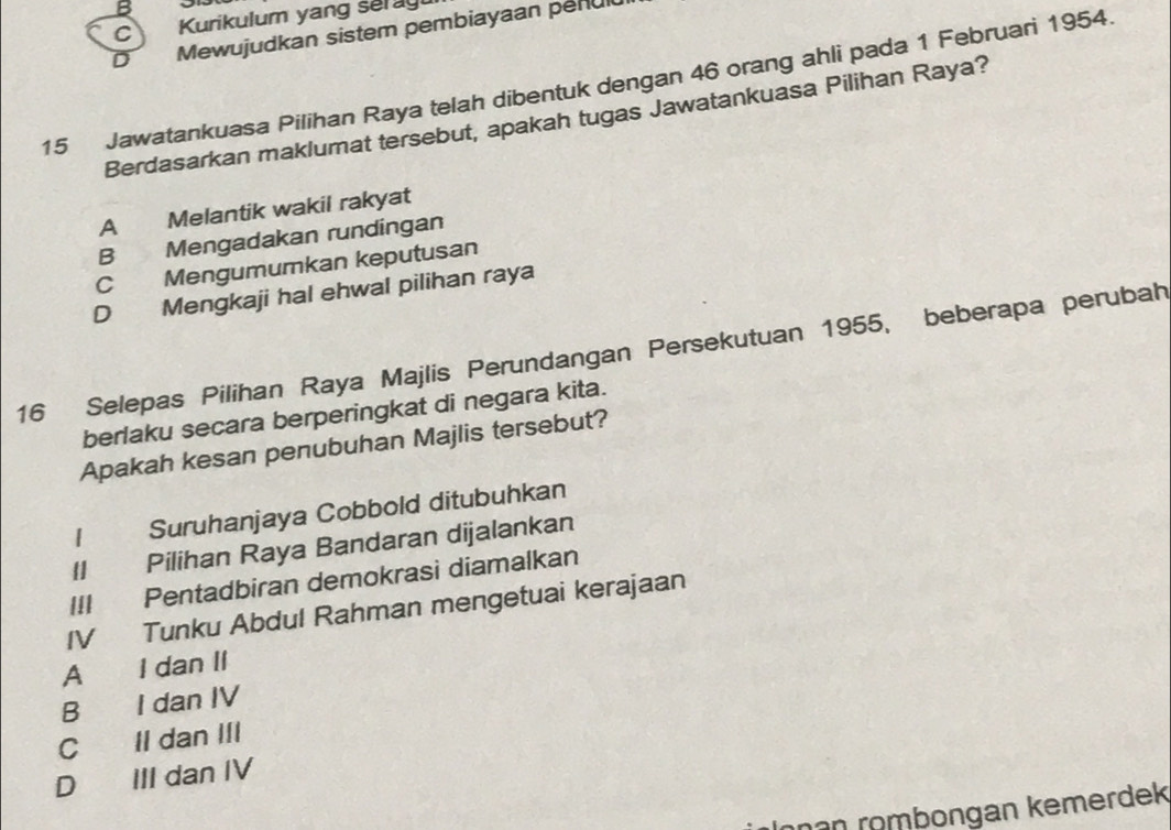 Kurikulum yang se ag
D Mewujudkan sistem pembiayaan penul
15 Jawatankuasa Pilihan Raya telah dibentuk dengan 46 orang ahli pada 1 Februari 1954.
Berdasarkan maklumat tersebut, apakah tugas Jawatankuasa Pilihan Raya?
A Melantik wakil rakyat
B Mengadakan rundingan
C Mengumumkan keputusan
D Mengkaji hal ehwal pilihan raya
16 Selepas Pilihan Raya Majlis Perundangan Persekutuan 1955, beberapa perubah
berlaku secara berperingkat di negara kita.
Apakah kesan penubuhan Majlis tersebut?
I Suruhanjaya Cobbold ditubuhkan
II Pilihan Raya Bandaran dijalankan
III Pentadbiran demokrasi diamalkan
IV Tunku Abdul Rahman mengetuai kerajaan
A I dan II
B I dan IV
C Il dan III
D III dan IV
ŋən römbongan kemerdek