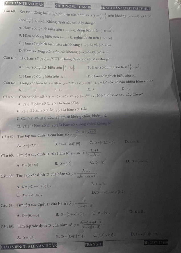 Tớp toán thảy hoán Chương VI. tOán 10 BDKT TOán 10,11,12 tại TP HUế
Câu 60: Xét tỉnh đồng biến, nghịch biến của hàm số f(x)= (x-3)/x+5  trên khoáng (-∈fty ;-5) và trên
khoảng (-5;+∈fty ). Khẳng định nào sau đây đúng?
A. Hàm số nghịch biến trên (-∈fty ,-5) , đồng biến trên (-5;+∈fty ).
B. Hàm số đồng biến trên (-∈fty ;-5) ,  nghịch biến trên (-5;+∈fty ).
C. Hàm số nghịch biến trên các khoảng (-∈fty ;-5) và (-5;+∈fty ).
D. Hàm số đồng biến trên các khoảng (-∈fty ,-5) và (-5;+∈fty ).
Câu 61: Cho hàm số f(x)=sqrt(2x-7) Khẳng định nào sau đây đúng?
A. Hàm số nghịch biến trên ( 7/2 ;+∈fty ). B. Hàm số đồng biến trên ( 7/2 ;+∈fty ).
C. Hàm số đồng biến trên R . D. Hàm số nghịch biến trên ẻ .
Câu 62: Trong các hàm số y=2025x,y=2025x+2,y=3x^2-1,y=2x^3-3x có bao nhiêu hàm số lè?
A. 1. B. 2 . C. 3 . D. 4 .
Câu 63: Cho hai hàm số f(x)=-2x^3+3x và g(x)=x^(2025)+3 Mệnh đề nào sau đây đúng?
A. f(x) là hàm số lẻ; g(x) là hàm số lẻ.
B. f(x) là hàm số chẵn; g(x) là hàm số chẵn.
C. Cả f(x) và g(x) đêu là hàm số không chẵn, không lẻ.
D. f(x) là hàm số lẻ; g(x) là hàm số không chẵn, không lè,
Câu 64: Tìm tập xác định D của hàm số y= (sqrt(2-x)+sqrt(x+2))/x .
A. D=[-2;2]: B. D=(-2;2), 0 . C. D=[-2;2]∪  0 . D. D=8.
Câu 65: Tìm tập xác định D của hàm số y=sqrt(6-x)+ (2x+1)/1+sqrt(x-1) -
A. D=(1;+∈fty ). B. D=[1;6]. C. D=R. D. D=(-∈fty ,6).
Câu 66: Tìm tập xác định D của hàm số y= (sqrt(x+2))/xsqrt(x^2-4x+4) .
A. D=[-2;+∈fty )! 0;2 .
B. D=R.
D. D=(-2;+∈fty ), 0;2 .
C. D=[-2;+∈fty ).
Câu 67: Tìm tập xác định D của hàm số y= x/x-sqrt(x)-6 ·
A. D=[0;+∈fty ). B. D=[0;+∈fty ), 9 . C. D= 9 . D. D=R.
Câu 68: Tìm tập xác định D của hàm số y= (sqrt(x-1)+sqrt(4-x))/(x-2)(x-3) ·
A. D=[1;4]. B. D=(1;4)∪  2;3 . C. [1;4]∪  2;3 . D. (-∈fty ,1|∪ [4,+∈fty )
Giáo Viên: ThS lễ Văn hoàn TRANG 11 ：0357115480