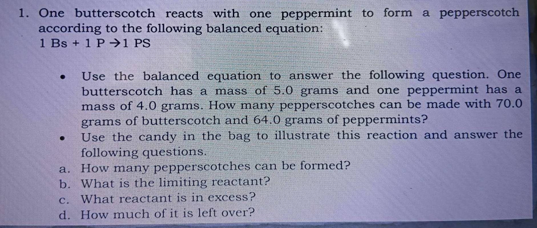 One butterscotch reacts with one peppermint to form a pepperscotch 
according to the following balanced equation:
1Bs+1Pto 1PS
Use the balanced equation to answer the following question. One 
butterscotch has a mass of 5.0 grams and one peppermint has a 
mass of 4.0 grams. How many pepperscotches can be made with 70.0
grams of butterscotch and 64.0 grams of peppermints? 
Use the candy in the bag to illustrate this reaction and answer the 
following questions. 
a. How many pepperscotches can be formed? 
b. What is the limiting reactant? 
c. What reactant is in excess? 
d. How much of it is left over?