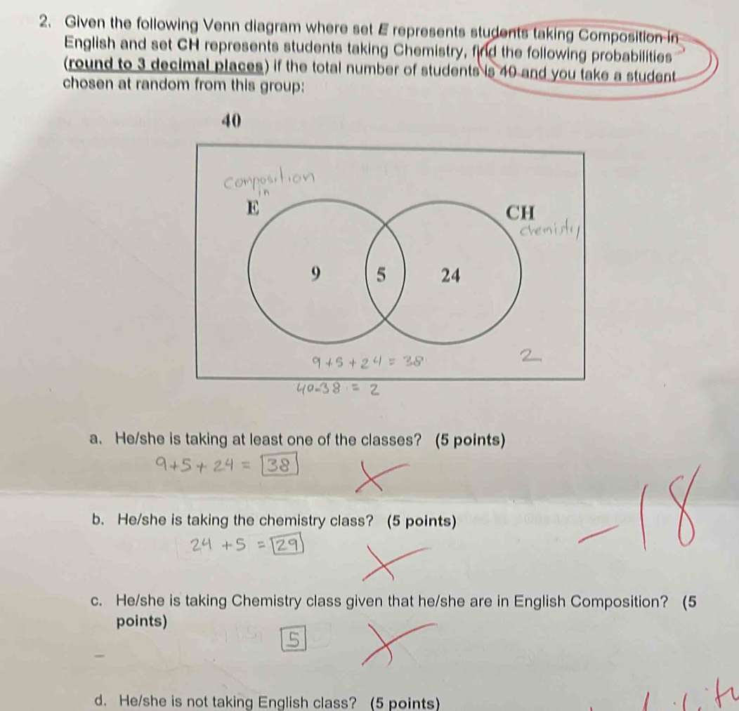 Given the following Venn diagram where set E represents students taking Composition in 
English and set CH represents students taking Chemistry, find the following probabilities 
(round to 3 decimal places) if the total number of students is 40 and you take a student 
chosen at random from this group:
40
a. He/she is taking at least one of the classes? (5 points) 
b. He/she is taking the chemistry class? (5 points) 
c. He/she is taking Chemistry class given that he/she are in English Composition? (5 
points) 
d. He/she is not taking English class? (5 points)