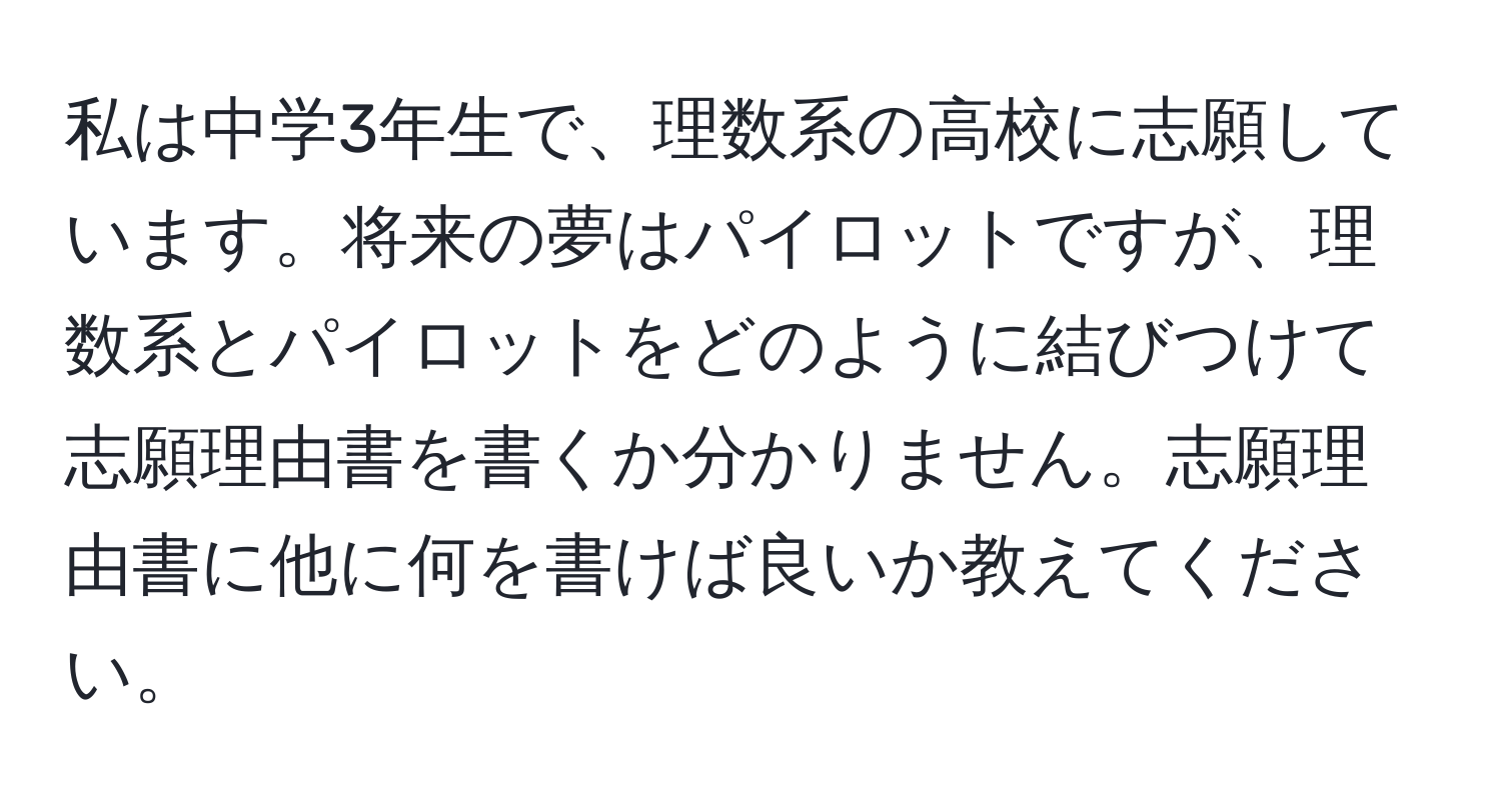 私は中学3年生で、理数系の高校に志願しています。将来の夢はパイロットですが、理数系とパイロットをどのように結びつけて志願理由書を書くか分かりません。志願理由書に他に何を書けば良いか教えてください。