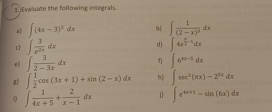 1.)Evaluate the following integrals. 
a) ∈t (4x-3)^5dx b) ∈t frac 1(2-x)^3dx
d) 
c) ∈t  3/e^(2x) dx ∈t 4e^(frac x)2-1dx
e) ∈t  3/2-3x dx
f) ∈t 6^(4x-5)dx
g) ∈t  1/2 cos (3x+1)+sin (2-x)dx h) ∈t sec^2(π x)-2^(5x)dx
i) ∈t  1/4x+5 + 2/x-1 dx
j) ∈t e^(4x+1)-sin (6x)dx