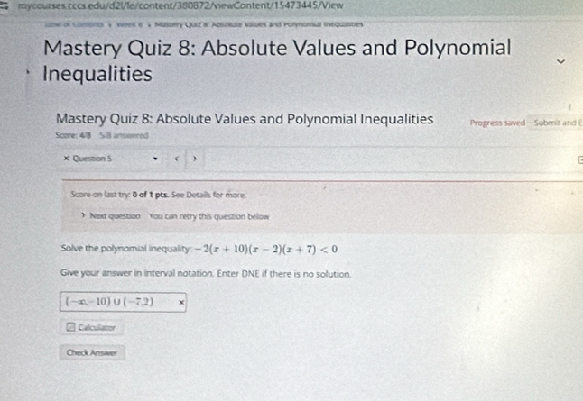 Mastery Quiz 8: Absolute Values and Polynomial 
Inequalities 
Mastery Quiz 8: Absolute Values and Polynomial Inequalities Progress saved Submit and E 
Score: 4/8 5/8 answered 
× Question 5 , 
Score on last try: 0 of 1 pts. See Details for more. 
) Next question You can retry this question below 
Solve the polynomial inequality: -2(x+10)(x-2)(x+7)<0</tex> 
Give your answer in interval notation. Enter DNE if there is no solution.
(-∈fty ,-10)∪ (-7,2)
Calculator 
Check Answer