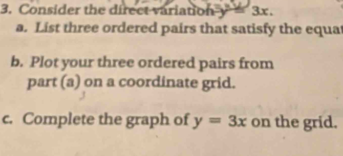 Consider the direct variation y=3x. 
a. List three ordered pairs that satisfy the equat
b. Plot your three ordered pairs from
part (a) on a coordinate grid.
c. Complete the graph of y=3x on the grid.