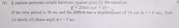 A particle performs simple harmonic motion gives by the equation /
y=20sin (omega t+alpha )
If the time period is 30 sec and the particle has a displacement of 10 cm at t=0 sec, find 
(i) epoch, (ii) phase angle at t=5sec.