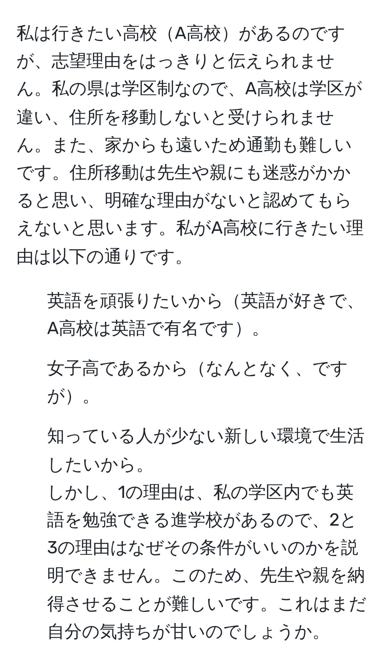 私は行きたい高校A高校があるのですが、志望理由をはっきりと伝えられません。私の県は学区制なので、A高校は学区が違い、住所を移動しないと受けられません。また、家からも遠いため通勤も難しいです。住所移動は先生や親にも迷惑がかかると思い、明確な理由がないと認めてもらえないと思います。私がA高校に行きたい理由は以下の通りです。  
1. 英語を頑張りたいから英語が好きで、A高校は英語で有名です。  
2. 女子高であるからなんとなく、ですが。  
3. 知っている人が少ない新しい環境で生活したいから。  
しかし、1の理由は、私の学区内でも英語を勉強できる進学校があるので、2と3の理由はなぜその条件がいいのかを説明できません。このため、先生や親を納得させることが難しいです。これはまだ自分の気持ちが甘いのでしょうか。