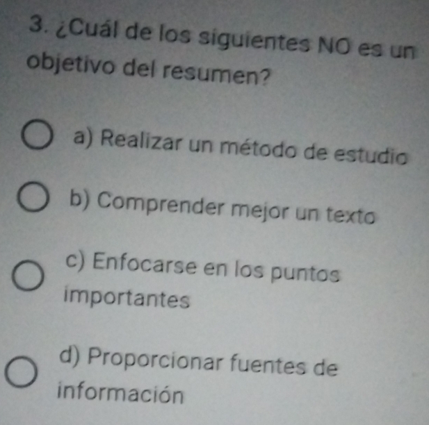 ¿Cuál de los siguientes NO es un
objetivo del resumen?
a) Realizar un método de estudio
b) Comprender mejor un texto
c) Enfocarse en los puntos
importantes
d) Proporcionar fuentes de
información