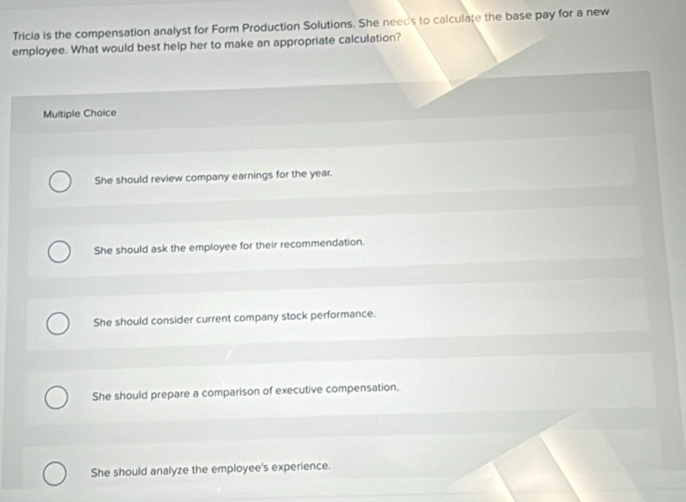 Tricia is the compensation analyst for Form Production Solutions. She needs to calculate the base pay for a new
employee. What would best help her to make an appropriate calculation?
Multiple Choice
She should review company earnings for the year.
She should ask the employee for their recommendation.
She should consider current company stock performance.
She should prepare a comparison of executive compensation.
She should analyze the employee's experience.