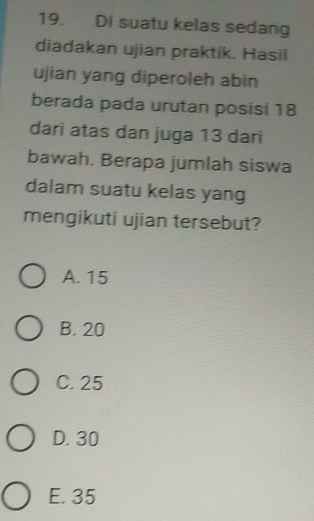 Di suatu kelas sedang
diadakan ujian praktik. Hasil
ujian yang diperoleh abin
berada pada urutan posisi 18
dari atas dan juga 13 dari
bawah. Berapa jumlah siswa
dalam suatu kelas yang
mengikuti ujian tersebut?
A. 15
B. 20
C. 25
D. 30
E. 35