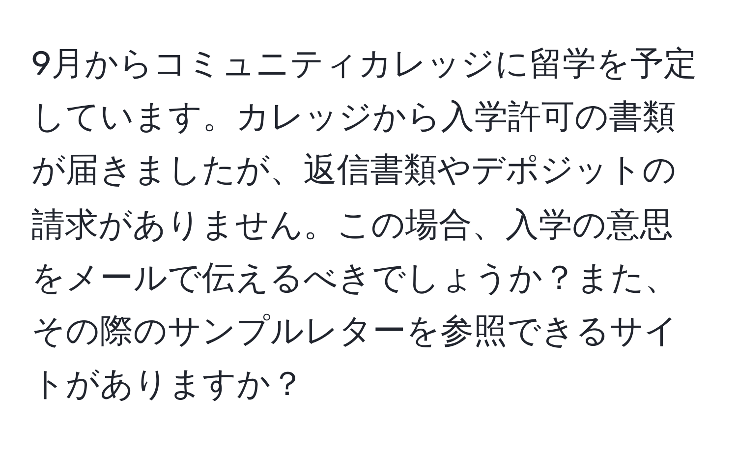 9月からコミュニティカレッジに留学を予定しています。カレッジから入学許可の書類が届きましたが、返信書類やデポジットの請求がありません。この場合、入学の意思をメールで伝えるべきでしょうか？また、その際のサンプルレターを参照できるサイトがありますか？