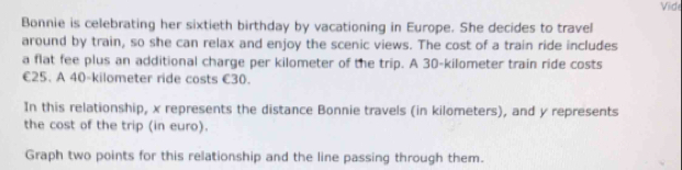 Viide 
Bonnie is celebrating her sixtieth birthday by vacationing in Europe. She decides to travel 
around by train, so she can relax and enjoy the scenic views. The cost of a train ride includes 
a flat fee plus an additional charge per kilometer of the trip. A 30-kilometer train ride costs
€25. A 40-kilometer ride costs €30. 
In this relationship, x represents the distance Bonnie travels (in kilometers), and y represents 
the cost of the trip (in euro). 
Graph two points for this relationship and the line passing through them.