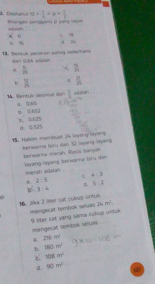 Diketahui 12*  1/4 =p*  1/2 
Bilangan pengganti p yang tepat
adalah . . . .
a. 6 c. 18
b. 16 d. 24
13. Bentuk pecahan paling sederhana
dari 0,64 adalah .
a.  6/25 
 16/25 
b.  12/25 
d.  21/25 
14. Bentuk desimal dari  5/8  adalah . . .
a. 0,65
b. 0,652
C 0,625
d. 0,525
15. Hakim membuat 24 layang-layang
berwarna biru dan 32 layang-layang
berwarna merah. Rasio banyak
layang-layang berwarna biru dan
merah adalah .
C.
a. 2:5 4:3
d. 5:2
b 3:4
p
16. Jika 2 liter cat cukup untuk
mengecat tembok seluas 24m^2, 
9 liter cat yang sama cukup untuk
mengecat tembok seluas . . . .
a. 216m^2
b. 180m^2
C. 108m^2
d. 90m^2
127