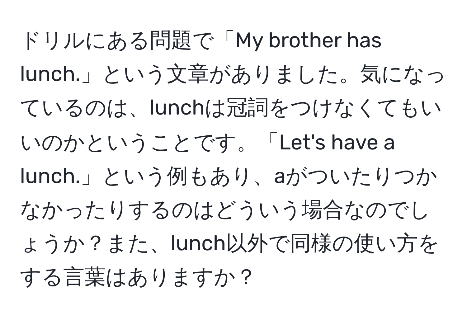 ドリルにある問題で「My brother has lunch.」という文章がありました。気になっているのは、lunchは冠詞をつけなくてもいいのかということです。「Let's have a lunch.」という例もあり、aがついたりつかなかったりするのはどういう場合なのでしょうか？また、lunch以外で同様の使い方をする言葉はありますか？