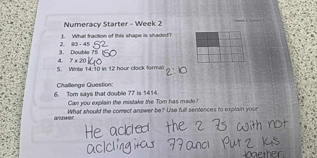 Numeracy Starter - Week 2 Week 2 Starter 1 
1. What fraction of this shape is shaded? 
2. 93-45
3. Double 75
4. 7* 20
5. Write 14:10 in 12 hour clock format 
Challenge Question: 
6. Tom says that double 77 is 1414. 
Can you explain the mistake the Tom has made? 
What should the correct answer be? Use full sentences to explain your 
answer.