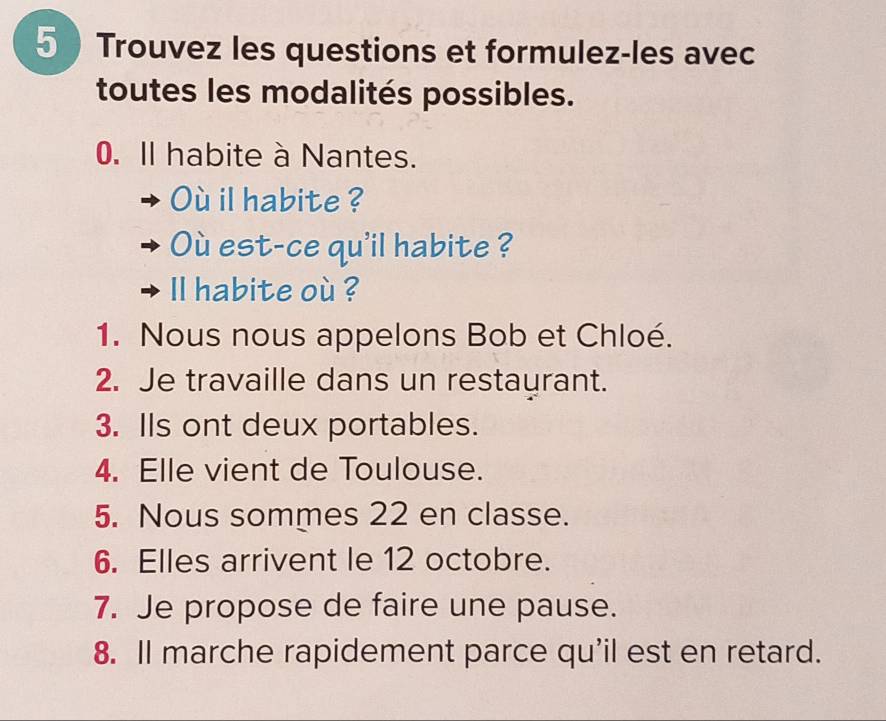 Trouvez les questions et formulez-les avec 
toutes les modalités possibles. 
0. Il habite à Nantes. 
Où il habite ? 
Où est-ce qu'il habite ? 
ll habite où ? 
1. Nous nous appelons Bob et Chloé. 
2. Je travaille dans un restaurant. 
3. Ils ont deux portables. 
4. Elle vient de Toulouse. 
5. Nous sommes 22 en classe. 
6. Elles arrivent le 12 octobre. 
7. Je propose de faire une pause. 
8. Il marche rapidement parce qu'il est en retard.