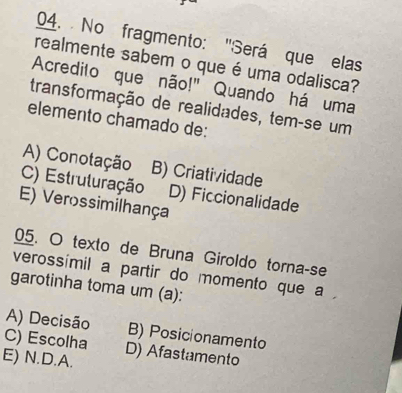 No fragmento: 'Será que elas
realmente sabem o que é uma odalisca?
Acredito que não!" Quando há uma
transformação de realidades, tem-se um
elemento chamado de:
A) Conotação B) Criatividade
C) Estruturação D) Ficcionalidade
E) Verossimilhança
05. O texto de Bruna Giroldo torna-se
verossímil a partir do momento que a
garotinha toma um (a):
A) Decisão B) Posicionamento
C) Escolha
E) N.D.A. D) Afastamento